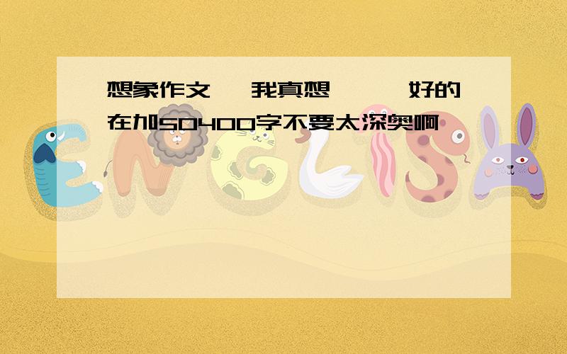 想象作文 《我真想……》好的在加50400字不要太深奥啊