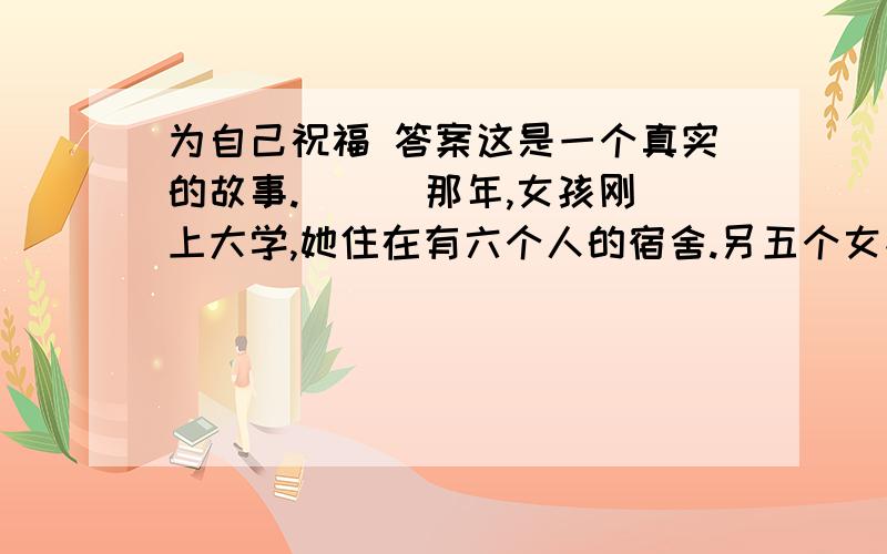 为自己祝福 答案这是一个真实的故事.  　　那年,女孩刚上大学,她住在有六个人的宿舍.另五个女孩家里的条件都非常好,而女孩家里很穷.她的穿着非常朴素,人长得瘦小而且有点儿黑,除了那