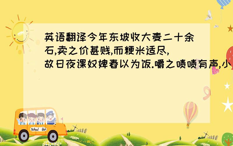 英语翻译今年东坡收大麦二十余石,卖之价甚贱,而粳米适尽,故日夜课奴婢舂以为饭.嚼之啧啧有声,小儿女相调,云是嚼虱子.然日中饥,用浆水淘食之,自然甘酸浮滑,有西北村落气味.今日复令庖