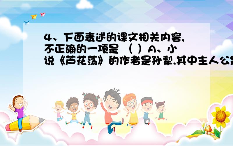 4、下面表述的课文相关内容,不正确的一项是 （ ）A、小说《芦花荡》的作者是孙犁,其中主人公是一位干瘦的老头,叙述的故事发生在1946年.B、雨果是法国作家,他愤怒谴责了八国联军入侵中