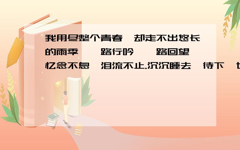 我用尽整个青春,却走不出悠长的雨季,一路行吟,一路回望,忆念不息,泪流不止.沉沉睡去,待下一世的晨曦,将我轻轻唤醒.今生,可否允我尘埃落定,还我素心如月,温婉如玉,恰若初见时的素清…