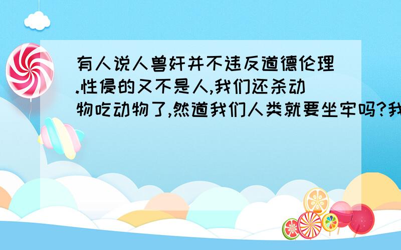 有人说人兽奸并不违反道德伦理.性侵的又不是人,我们还杀动物吃动物了,然道我们人类就要坐牢吗?我是在看去年的香港节目“锵锵三人行”中有人这么说的.总体的意思是说人兽奸是可以允