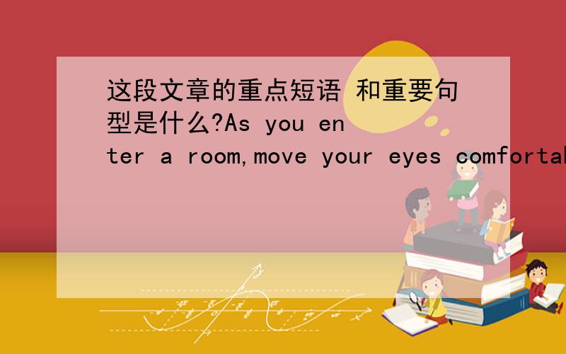 这段文章的重点短语 和重要句型是什么?As you enter a room,move your eyes comfortably; then look straight at those in the room and smile.Smiling is important.It shows you are relaxed.Some think entering a room full of people is like goi