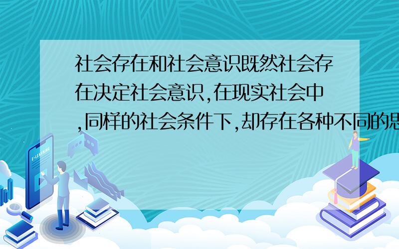 社会存在和社会意识既然社会存在决定社会意识,在现实社会中,同样的社会条件下,却存在各种不同的思想观念,结合历史唯物主义的观点,说说你的看法?