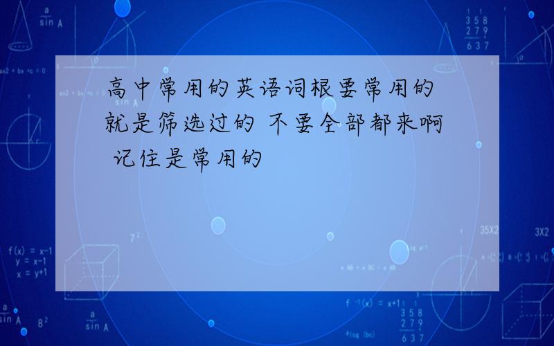 高中常用的英语词根要常用的 就是筛选过的 不要全部都来啊 记住是常用的