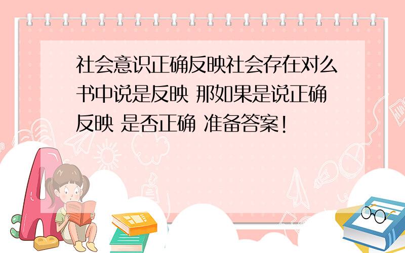 社会意识正确反映社会存在对么书中说是反映 那如果是说正确反映 是否正确 准备答案!