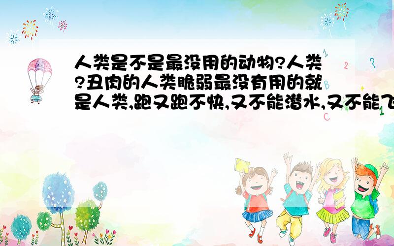 人类是不是最没用的动物?人类?丑肉的人类脆弱最没有用的就是人类,跑又跑不快,又不能潜水,又不能飞.天气冷了还要穿很多的衣服,天气热了还有的不穿衣服.什么都要靠机器,为什么是人类统