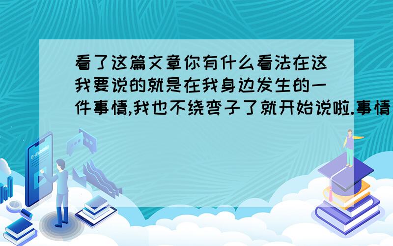 看了这篇文章你有什么看法在这我要说的就是在我身边发生的一件事情,我也不绕弯子了就开始说啦.事情是这么一回事,也许是在一年前有一个女孩子勤劳、节省十分的朴素.就这样普普通通做