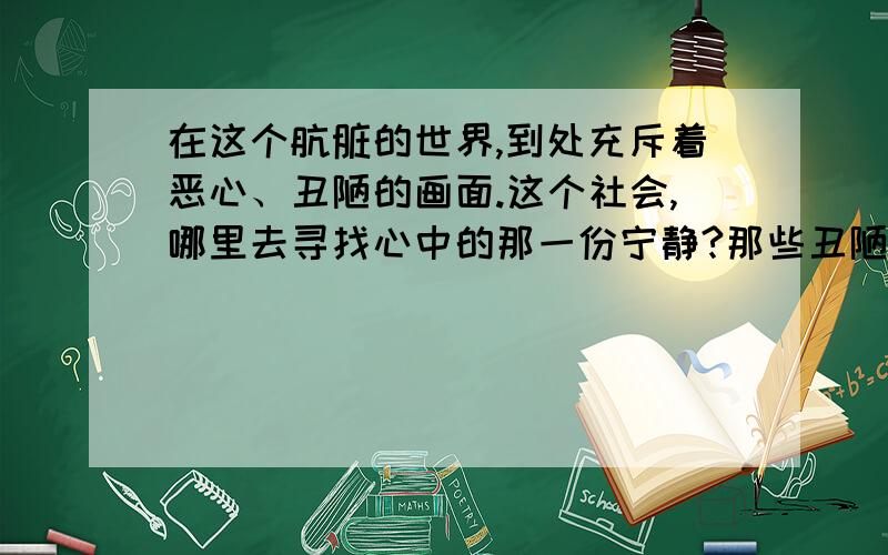 在这个肮脏的世界,到处充斥着恶心、丑陋的画面.这个社会,哪里去寻找心中的那一份宁静?那些丑陋、恶心自私的人们.简直就是个败笔,怎么样去学会释怀.寻找那一份超脱、那一份宁静?