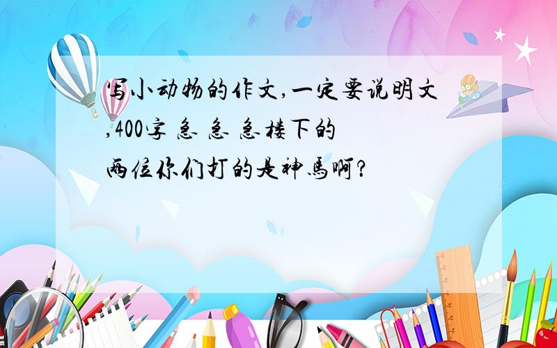 写小动物的作文,一定要说明文,400字 急 急 急楼下的两位你们打的是神马啊？