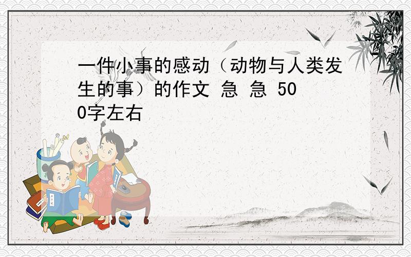 一件小事的感动（动物与人类发生的事）的作文 急 急 500字左右