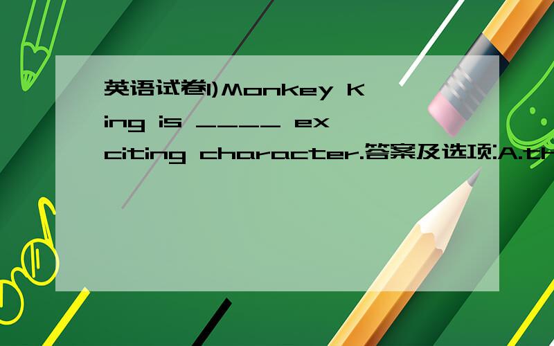 英语试卷1)Monkey King is ____ exciting character.答案及选项:A.the B.a C./ D.an 2)I think cheetahs are ____ than turtles.答案及选项:A.much exciting B.more exciting C.exciting D.the most exciting 3)Computer games is very _____.I'm _____ i