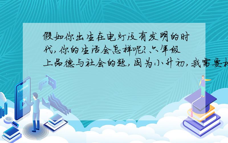 假如你出生在电灯没有发明的时代,你的生活会怎样呢?六年级上品德与社会的题,因为小升初,我需要标准答案,谢谢