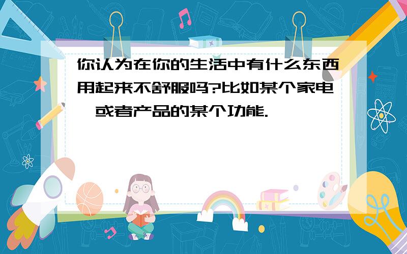 你认为在你的生活中有什么东西用起来不舒服吗?比如某个家电,或者产品的某个功能.