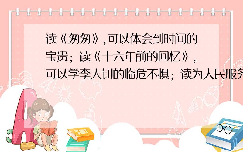 读《匆匆》,可以体会到时间的宝贵；读《十六年前的回忆》,可以学李大钊的临危不惧；读为人民服务可以快