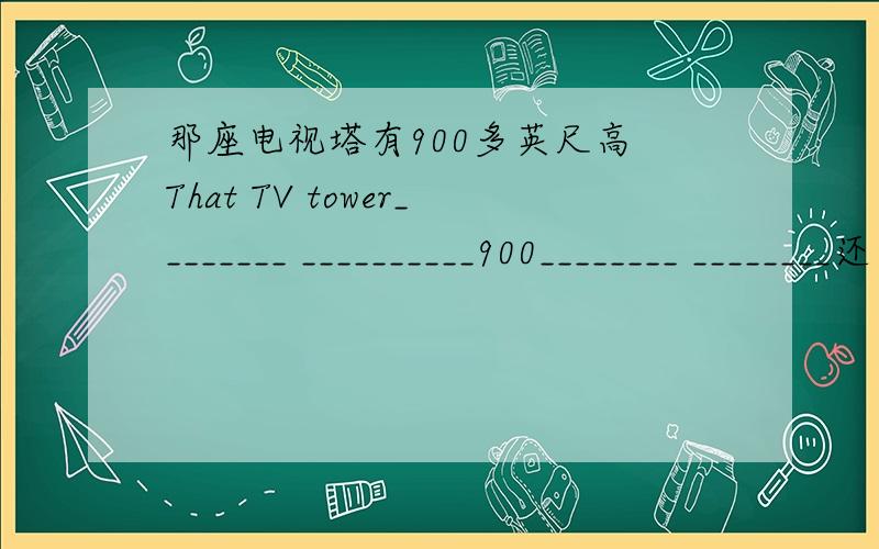 那座电视塔有900多英尺高 That TV tower________ __________900________ ________还有：莫斯科红场面积约为91000平方米Red Square in Moscow_______about 91000 square metres_____　_____