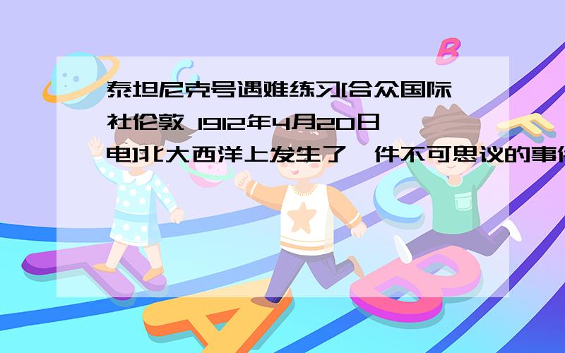 泰坦尼克号遇难练习[合众国际社伦敦 1912年4月20日电]北大西洋上发生了一件不可思议的事件,“不会沉没”的泰坦尼克号在船身破了一道大裂口后,载着1000多人沉入了大海.午夜时分,该船与一