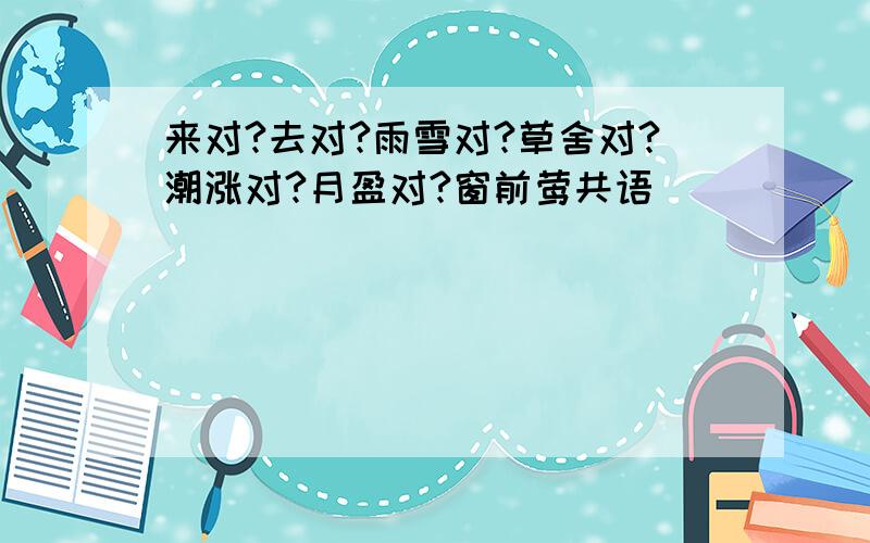 来对?去对?雨雪对?草舍对?潮涨对?月盈对?窗前莺共语