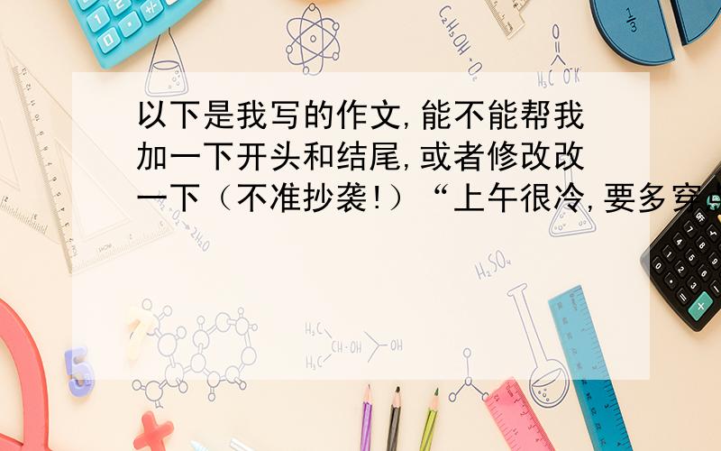 以下是我写的作文,能不能帮我加一下开头和结尾,或者修改改一下（不准抄袭!）“上午很冷,要多穿点衣服.” “ “做作业不要弯腰,以后可要变成驼背了““今天想吃点什么?“记得有一次,爸