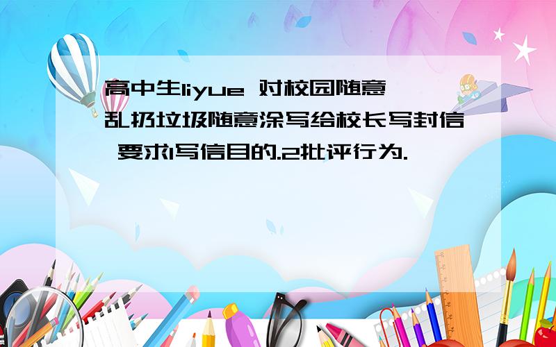 高中生liyue 对校园随意乱扔垃圾随意涂写给校长写封信 要求1写信目的.2批评行为.