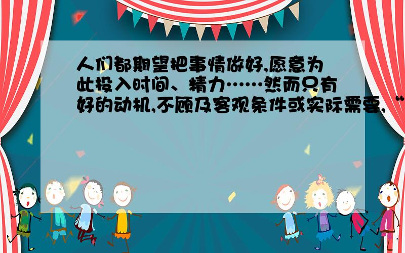 人们都期望把事情做好,愿意为此投入时间、精力……然而只有好的动机,不顾及客观条件或实际需要,“好事”做过了头,超出了应该注意的限度,也会引出负面的结果.这种生活体验,我们或许有