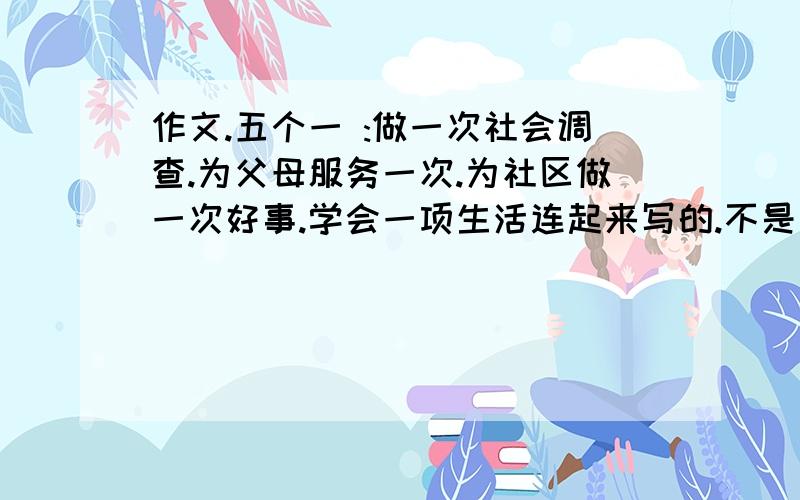 作文.五个一 :做一次社会调查.为父母服务一次.为社区做一次好事.学会一项生活连起来写的.不是一篇一篇来的哦.我就要交了