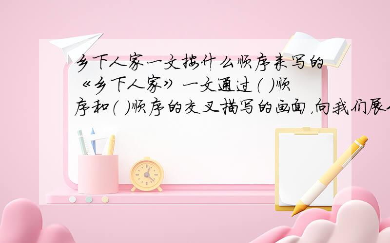 乡下人家一文按什么顺序来写的《乡下人家》一文通过（ ）顺序和（ ）顺序的交叉描写的画面，向我们展示了五幅美丽迷人的生活环境和朴实欢快的美好生活的画面，这五幅画面分别是：