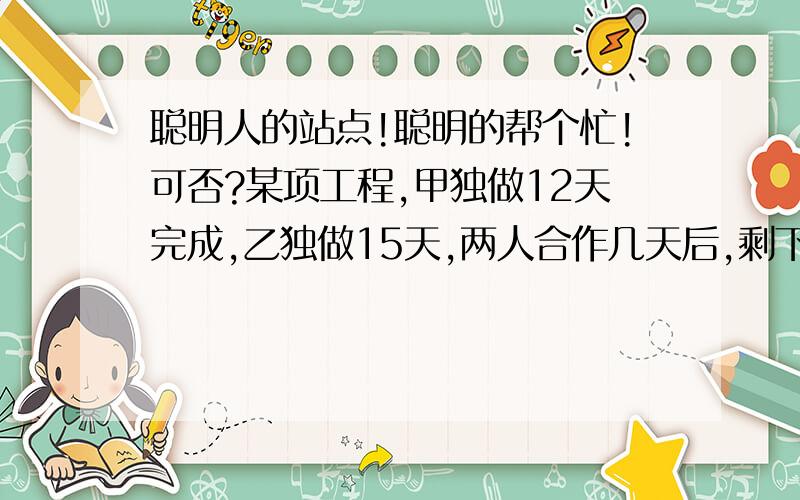 聪明人的站点!聪明的帮个忙!可否?某项工程,甲独做12天完成,乙独做15天,两人合作几天后,剩下由乙10天完成,乙共做多少天?(请写上过程)尽量用算式方程也可以,只要对就行!