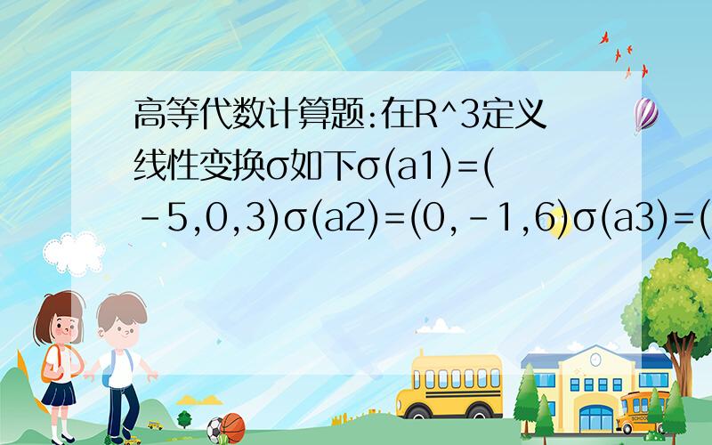 高等代数计算题:在R^3定义线性变换σ如下σ(a1)=(-5,0,3)σ(a2)=(0,-1,6)σ(a3)=(-5,-1,9)其中a1=(-1,0,2)a2=(0,1,2)a3=(3,-1,0)1.求σ在R^3的标准基ε1,ε2,ε3下的矩阵A和ε在基a1,a2,a3下的矩阵B2.设向量b=2a1+a2-a3,且σ(ε