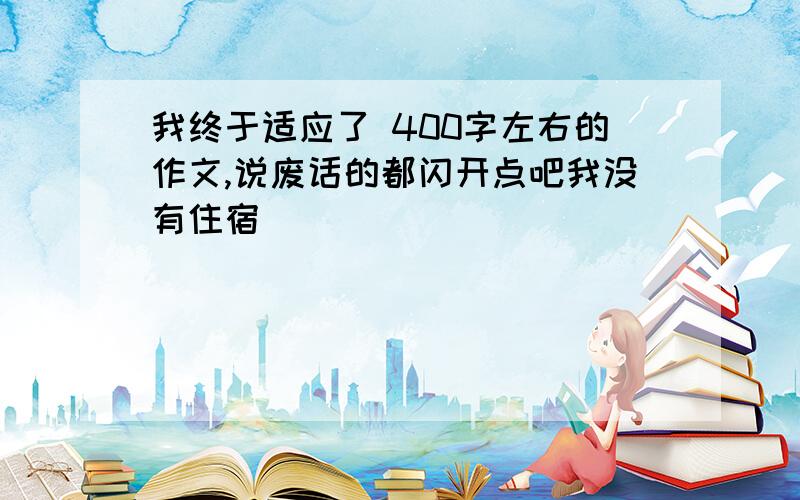 我终于适应了 400字左右的作文,说废话的都闪开点吧我没有住宿