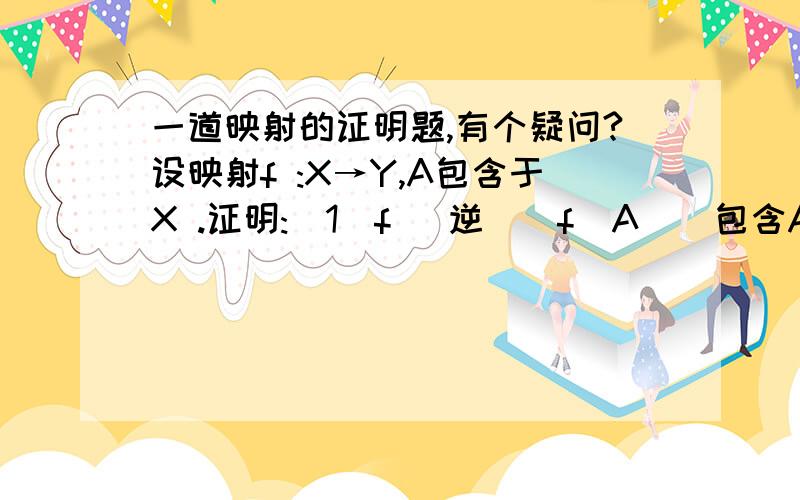 一道映射的证明题,有个疑问?设映射f :X→Y,A包含于X .证明:(1)f （逆）(f(A))包含A;(2)当f是单射时,有f （逆）(f(A))=A .注释：f(逆）事f的逆映射,前两句里一个是包含于一个事包含.我又个疑问,关于