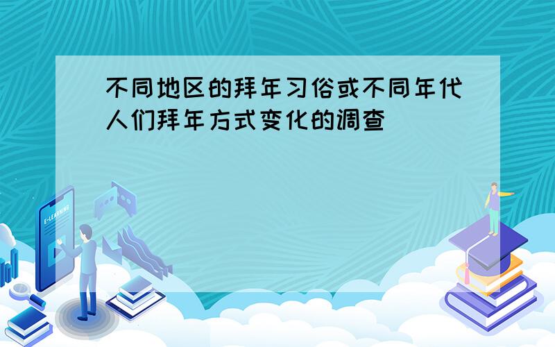 不同地区的拜年习俗或不同年代人们拜年方式变化的调查