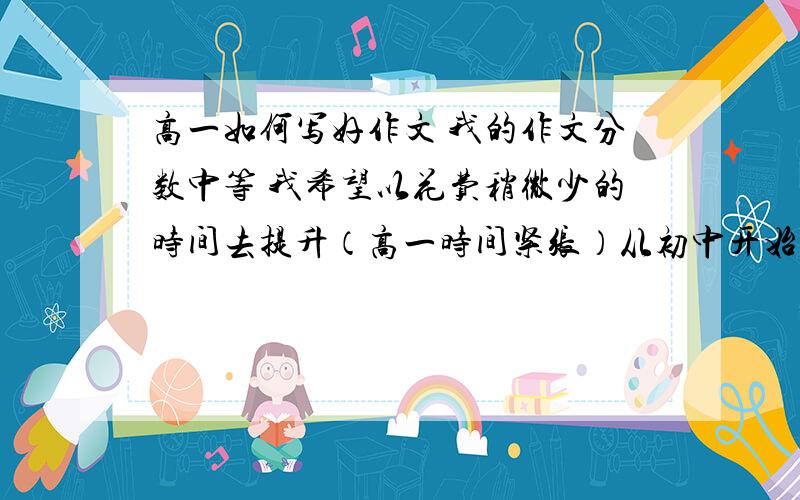 高一如何写好作文 我的作文分数中等 我希望以花费稍微少的时间去提升（高一时间紧张）从初中开始语文课都没听 本身不细心 没有积累太多的词汇用法 我的作文弊病--语句语文上有时候会