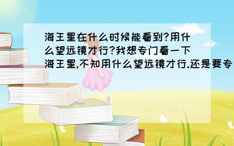 海王星在什么时候能看到?用什么望远镜才行?我想专门看一下海王星,不知用什么望远镜才行.还是要专门到天文台看吗?我想看清楚一点.不是一个小圆盘,像看到月亮那样.我对天文学不了解啊.