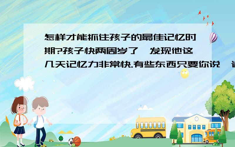 怎样才能抓住孩子的最佳记忆时期?孩子快两周岁了,发现他这几天记忆力非常快.有些东西只要你说一遍,他就会记住的,怎样才能正确的引导他,并抓住这个时期的教育呢?