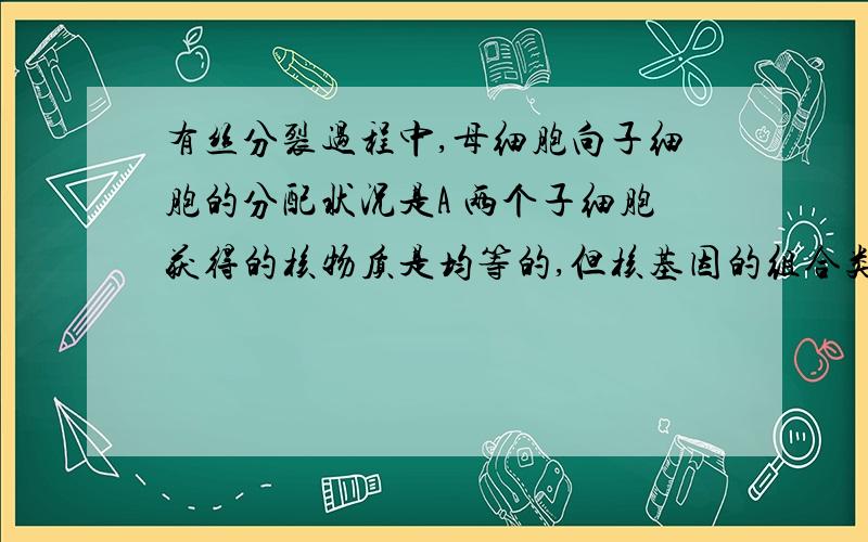 有丝分裂过程中,母细胞向子细胞的分配状况是A 两个子细胞获得的核物质是均等的,但核基因的组合类型不同B 每个子细胞（植物）获得的质体数量不等,但均含有三种质体C 母细胞的线粒体向