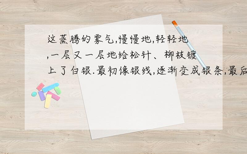 这蒸腾的雾气,慢慢地,轻轻地,一层又一层地给松针、柳枝镀上了白银.最初像银线,逐渐变成银条,最后十里长堤上全都是银松雪柳了.本段采用了比喻的修辞手法,分别把___________比作_______________