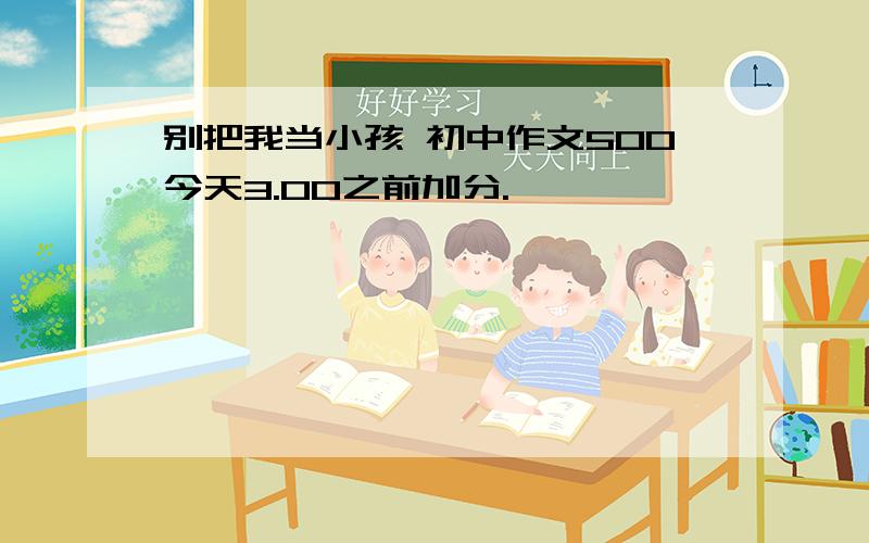 别把我当小孩 初中作文500今天3.00之前加分.