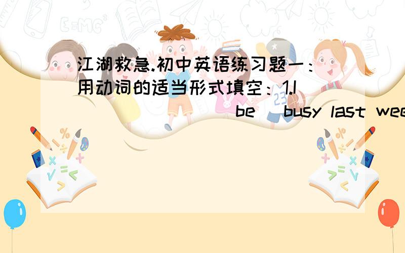 江湖救急.初中英语练习题一：用动词的适当形式填空：1.I_______ (be) busy last week .2.Tom and I _____ (be) late for school yesterday.3.I______ (walk) to school the other day.4.What______you_____(do) yeaterday?5.What ______(be) on