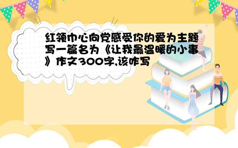 红领巾心向党感受你的爱为主题写一篇名为《让我最温暖的小事》作文300字,该咋写