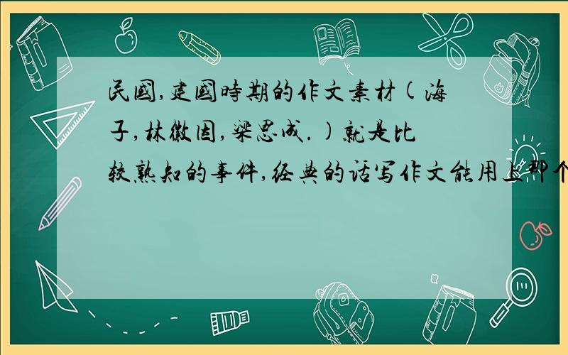 民国,建国时期的作文素材(海子,林徽因,梁思成.)就是比较熟知的事件,经典的话写作文能用上那个高考作文,写爱情的就免了.