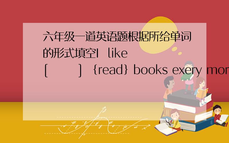 六年级一道英语题根据所给单词的形式填空I  like  [       ] ｛read｝books exery morning.where [       ]  she  [         ]? {live}I  can  see many  [       ]  {people} in  the park.I  [        ]  {go}fishing  yearstoday .she is two y