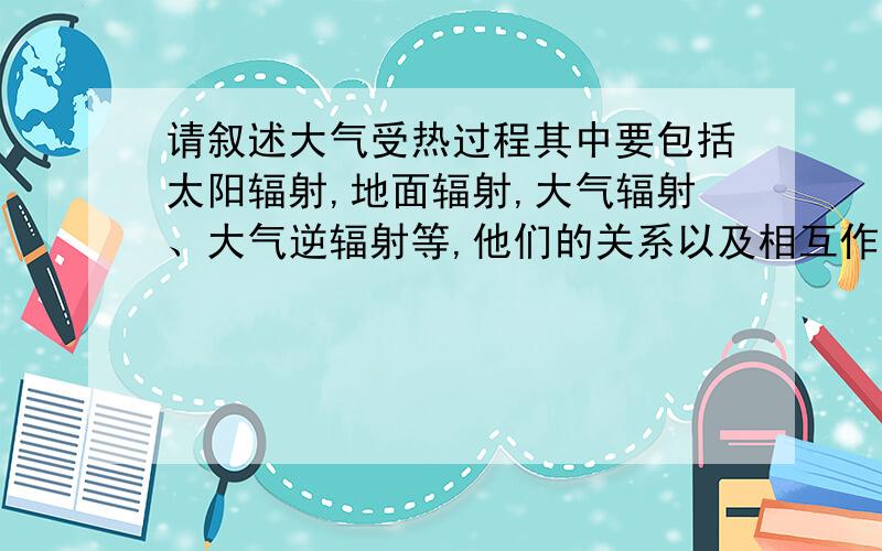 请叙述大气受热过程其中要包括太阳辐射,地面辐射,大气辐射、大气逆辐射等,他们的关系以及相互作用,谁先谁后,都要详细叙述,另外，请填一下这个图，答的好的加分