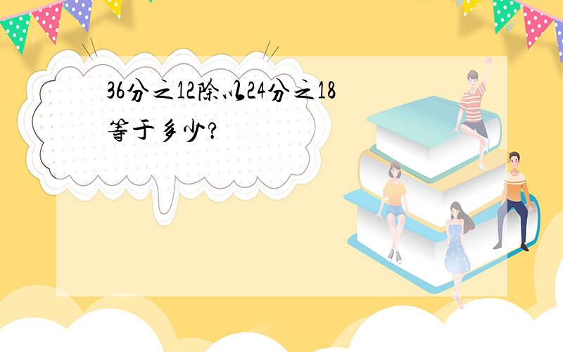 36分之12除以24分之18等于多少?