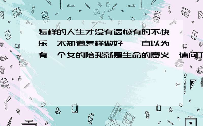 怎样的人生才没有遗憾有时不快乐,不知道怎样做好,一直以为有一个女的陪我就是生命的意义,请问下还有值得我去做的…