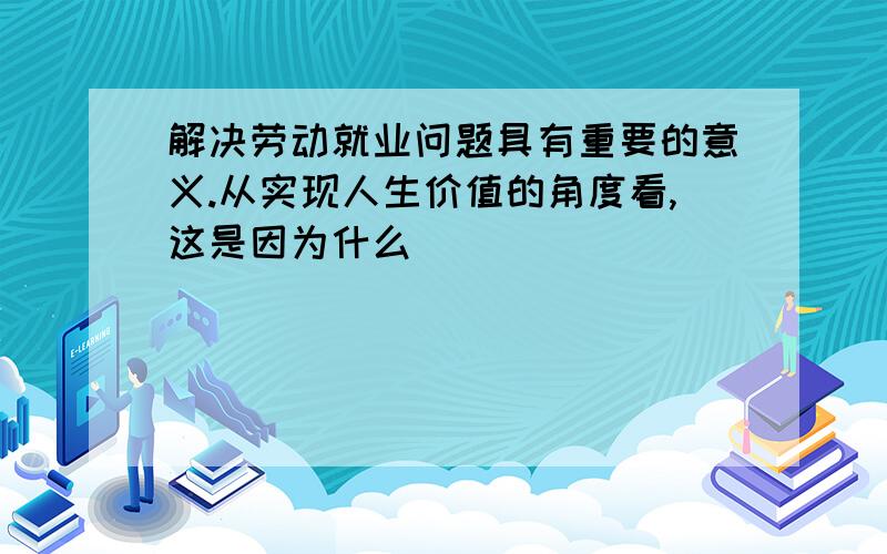 解决劳动就业问题具有重要的意义.从实现人生价值的角度看,这是因为什么