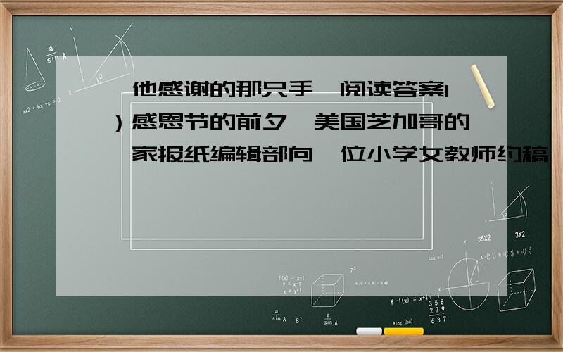 《他感谢的那只手》阅读答案1）感恩节的前夕,美国芝加哥的一家报纸编辑部向一位小学女教师约稿,希望得到一些家境贫寒的孩子画的图画,图画的内容是：他想感谢的东西.（2）孩子们高兴