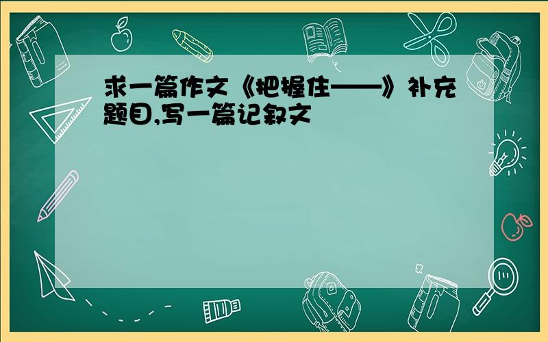 求一篇作文《把握住——》补充题目,写一篇记叙文