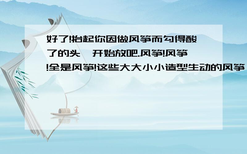 好了!抬起你因做风筝而勾得酸了的头,开始放吧.风筝!风筝!全是风筝!这些大大小小造型生动的风筝,从辽阔的麦田里,迤逦的大道旁,潋滟的堤塘边冉冉升起——被底下幼稚的欢声笑语吹着,腾腾