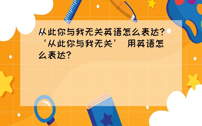 从此你与我无关英语怎么表达?‘从此你与我无关’ 用英语怎么表达?